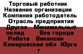 Торговый работник › Название организации ­ Компания-работодатель › Отрасль предприятия ­ Другое › Минимальный оклад ­ 1 - Все города Работа » Вакансии   . Кемеровская обл.,Юрга г.